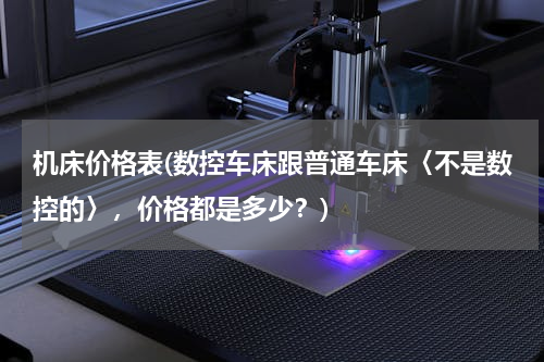 机床价格表(数控车床跟普通车床〈不是数控的〉，价格都是多少？)