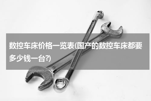 数控车床价格一览表(国产的数控车床都要多少钱一台?)