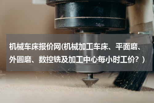 机械车床报价网(机械加工车床、平面磨、外圆磨、数控铣及加工中心每小时工价？)