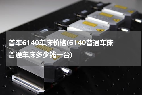 普车6140车床价格(6140普通车床普通车床多少钱一台)
