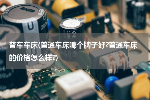 普车车床(普通车床哪个牌子好?普通车床的价格怎么样?)