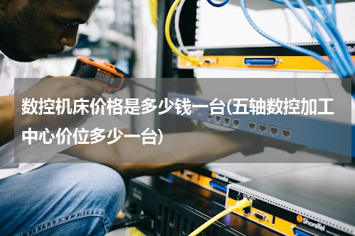 数控机床价格是多少钱一台(五轴数控加工中心价位多少一台)
