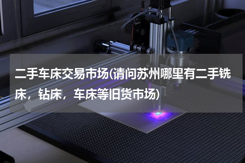 二手车床交易市场(请问苏州哪里有二手铣床，钻床，车床等旧货市场)