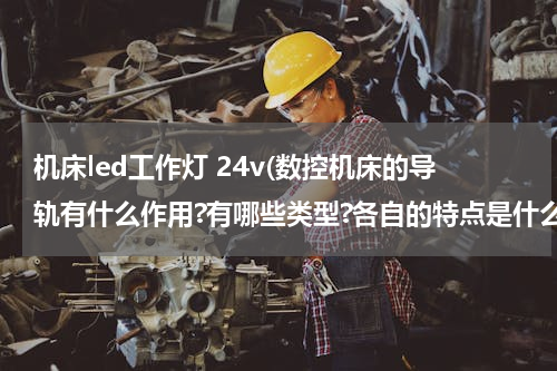 机床led工作灯 24v(数控机床的导轨有什么作用?有哪些类型?各自的特点是什么?)