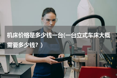 机床价格是多少钱一台(一台立式车床大概需要多少钱？)