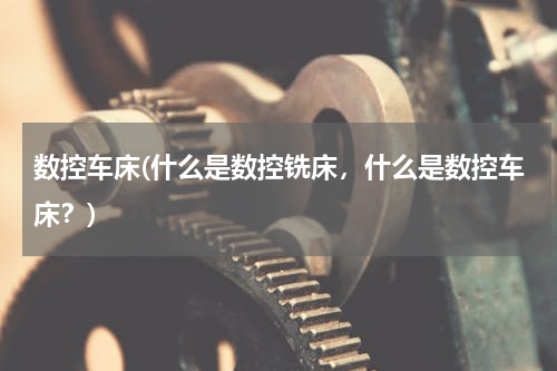 数控车床(什么是数控铣床，什么是数控车床？)