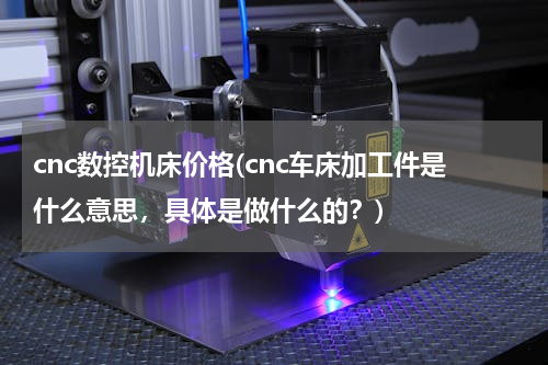 cnc数控机床价格(cnc车床加工件是什么意思，具体是做什么的？)