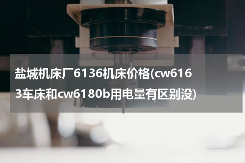 盐城机床厂6136机床价格(cw6163车床和cw6180b用电量有区别没)