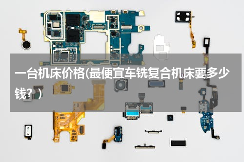 一台机床价格(最便宜车铣复合机床要多少钱？)