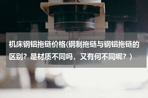 机床钢铝拖链价格(钢制拖链与钢铝拖链的区别？是材质不同吗，又有何不同呢？)