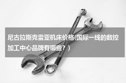 尼古拉斯克雷亚机床价格(国际一线的数控加工中心品牌有哪些？)