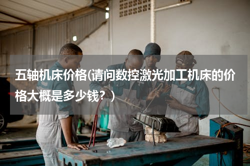 五轴机床价格(请问数控激光加工机床的价格大概是多少钱？)