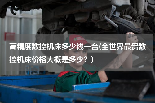 高精度数控机床多少钱一台(全世界最贵数控机床价格大概是多少？)