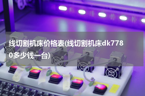 线切割机床价格表(线切割机床dk7780多少钱一台)