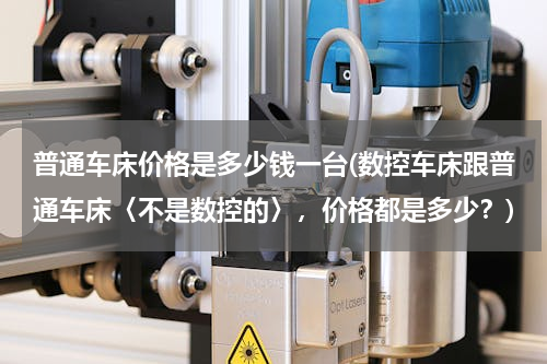 普通车床价格是多少钱一台(数控车床跟普通车床〈不是数控的〉，价格都是多少？)