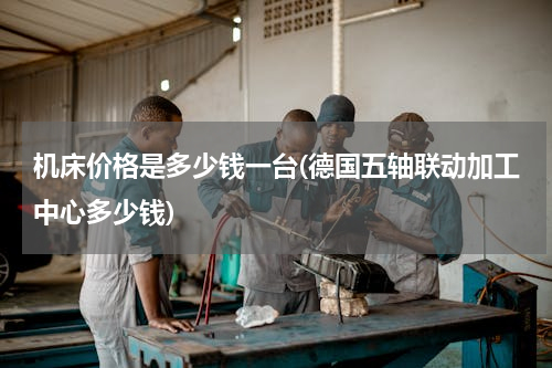 机床价格是多少钱一台(德国五轴联动加工中心多少钱)