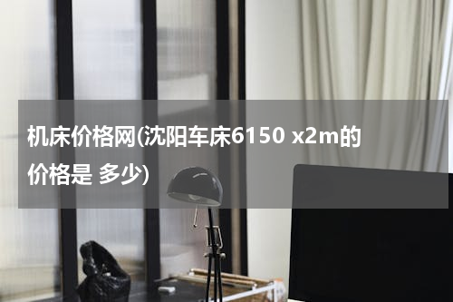 机床价格网(沈阳车床6150 x2m的价格是 多少)