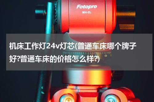 机床工作灯24v灯芯(普通车床哪个牌子好?普通车床的价格怎么样?)