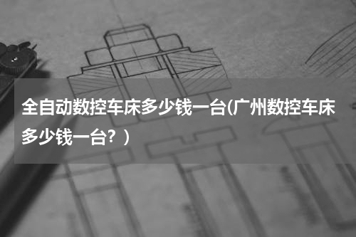 全自动数控车床多少钱一台(广州数控车床多少钱一台？)