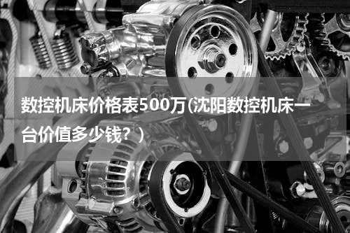 数控机床价格表500万(沈阳数控机床一台价值多少钱？)