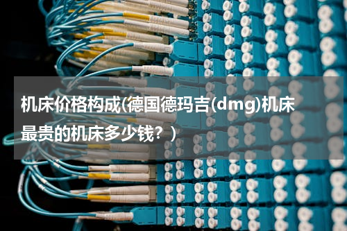 机床价格构成(德国德玛吉(dmg)机床最贵的机床多少钱？)