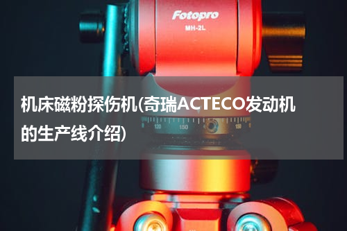 机床磁粉探伤机(奇瑞ACTECO发动机的生产线介绍)