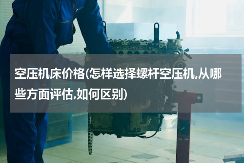 空压机床价格(怎样选择螺杆空压机,从哪些方面评估,如何区别)