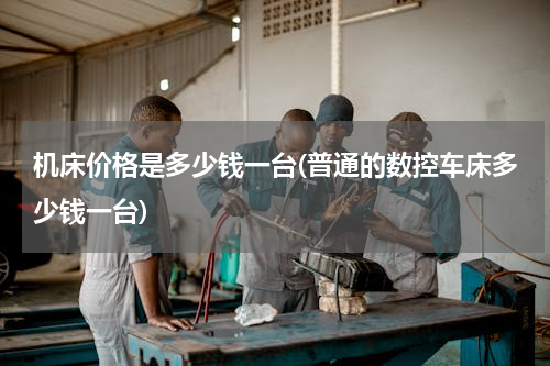 机床价格是多少钱一台(普通的数控车床多少钱一台)