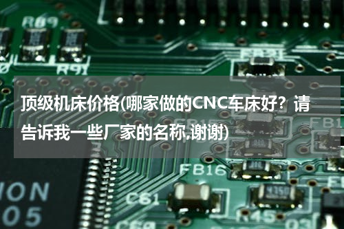 顶级机床价格(哪家做的CNC车床好？请告诉我一些厂家的名称,谢谢)