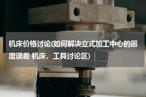 机床价格讨论(如何解决立式加工中心的圆度误差 机床，工具讨论区)