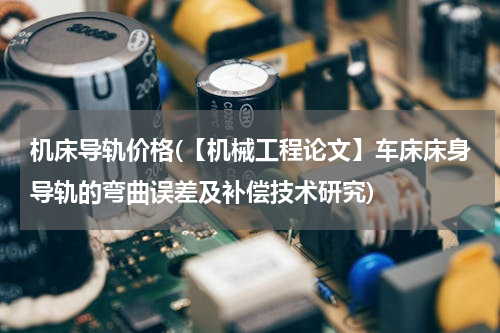 机床导轨价格(【机械工程论文】车床床身导轨的弯曲误差及补偿技术研究)
