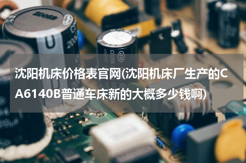 沈阳机床价格表官网(沈阳机床厂生产的CA6140B普通车床新的大概多少钱啊)