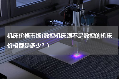 机床价格市场(数控机床跟不是数控的机床价格都是多少？)