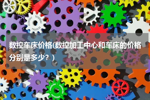 数控车床价格(数控加工中心和车床的价格分别是多少？)