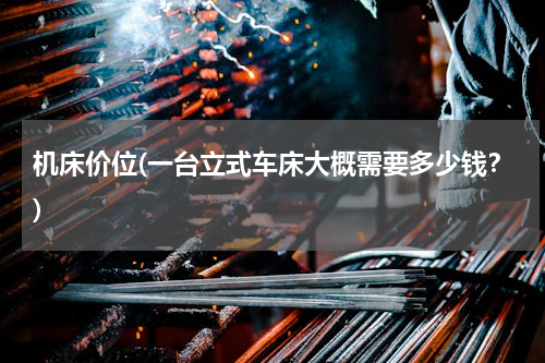 机床价位(一台立式车床大概需要多少钱？)