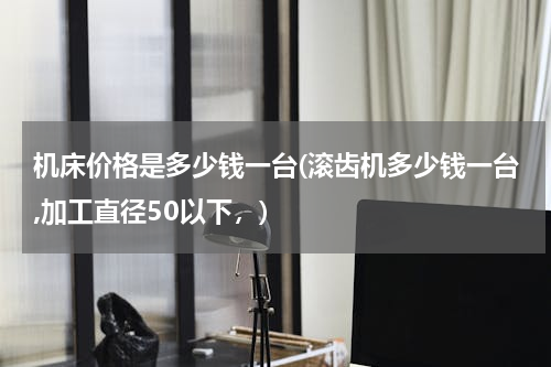 机床价格是多少钱一台(滚齿机多少钱一台,加工直径50以下，)