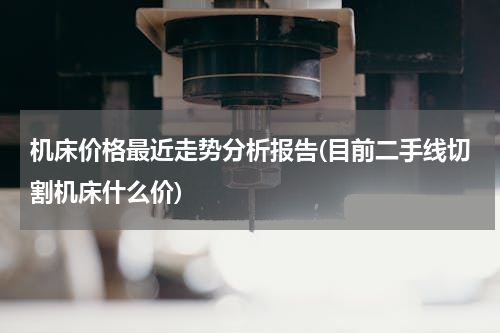 机床价格最近走势分析报告(目前二手线切割机床什么价)