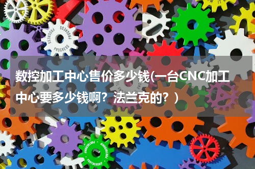 数控加工中心售价多少钱(一台CNC加工中心要多少钱啊？法兰克的？)