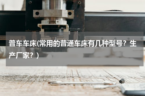 普车车床(常用的普通车床有几种型号？生产厂家？)
