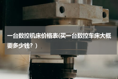 一台数控机床价格表(买一台数控车床大概要多少钱？)