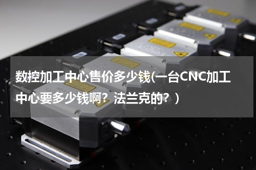 数控加工中心售价多少钱(一台CNC加工中心要多少钱啊？法兰克的？)