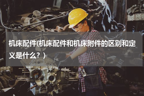机床配件(机床配件和机床附件的区别和定义是什么？)