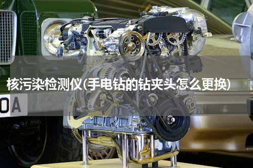 核污染检测仪(手电钻的钻夹头怎么更换)