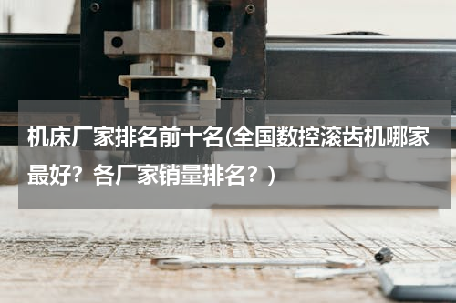 机床厂家排名前十名(全国数控滚齿机哪家最好？各厂家销量排名？)