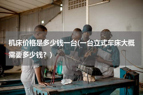机床价格是多少钱一台(一台立式车床大概需要多少钱？)