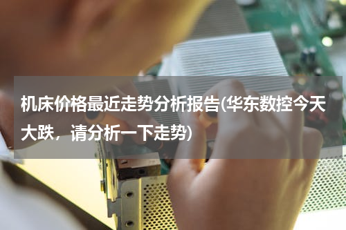 机床价格最近走势分析报告(华东数控今天大跌，请分析一下走势)