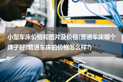 小型车床价格和图片及价格(普通车床哪个牌子好?普通车床的价格怎么样?)