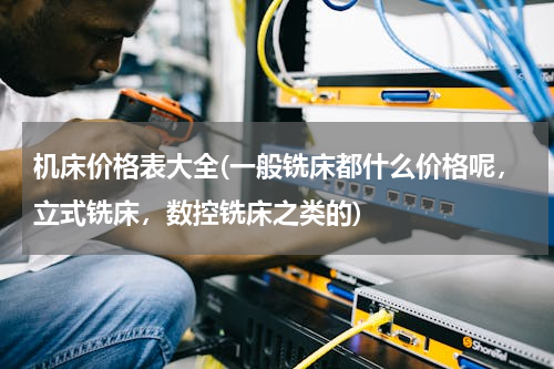 机床价格表大全(一般铣床都什么价格呢，立式铣床，数控铣床之类的)