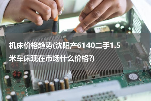 机床价格趋势(沈阳产6140二手1.5米车床现在市场什么价格?)