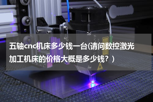 五轴cnc机床多少钱一台(请问数控激光加工机床的价格大概是多少钱？)